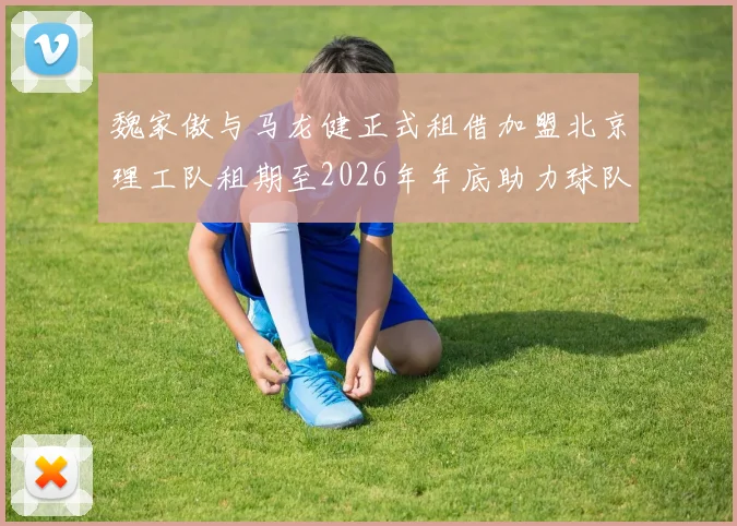 魏家傲与马龙健正式租借加盟北京理工队租期至2026年年底助力球队发展