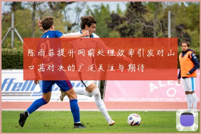 陈雨菲提升网前处理效率引发对山口茜对决的广泛关注与期待
