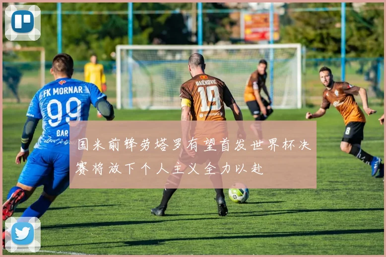 国米前锋劳塔罗有望首发世界杯决赛将放下个人主义全力以赴
