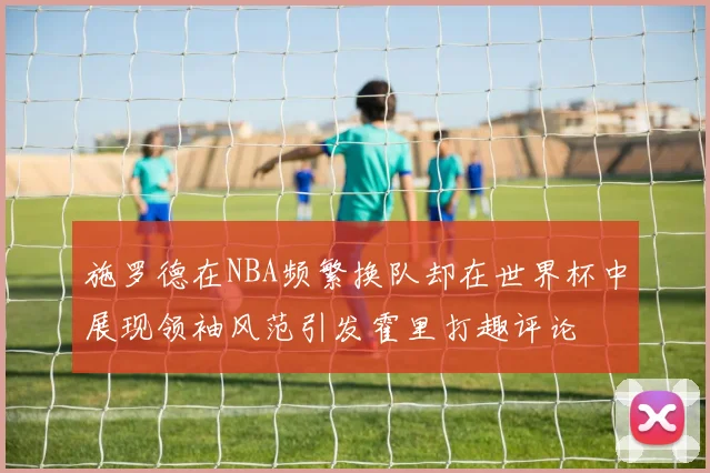 施罗德在NBA频繁换队却在世界杯中展现领袖风范引发霍里打趣评论