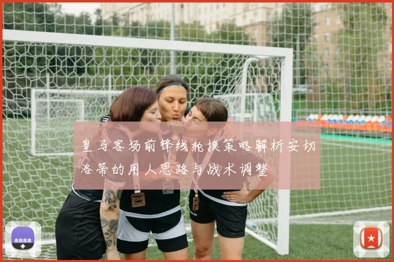 皇马客场前锋线轮换策略解析安切洛蒂的用人思路与战术调整