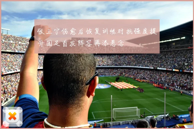 张玉宁伤愈后恢复训练对抗强度提升国足首发阵容再添悬念